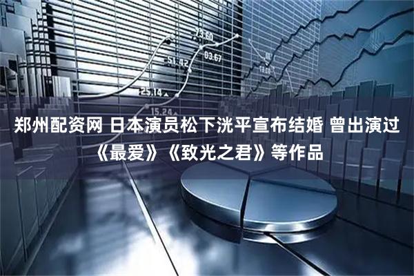 郑州配资网 日本演员松下洸平宣布结婚 曾出演过《最爱》《致光之君》等作品