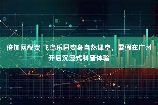 倍加网配资 飞鸟乐园变身自然课堂，暑假在广州开启沉浸式科普体验