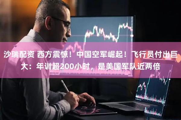 沙瑞配资 西方震惊！中国空军崛起！飞行员付出巨大：年训超200小时，是美国军队近两倍