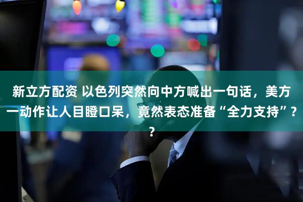新立方配资 以色列突然向中方喊出一句话，美方一动作让人目瞪口呆，竟然表态准备“全力支持”？