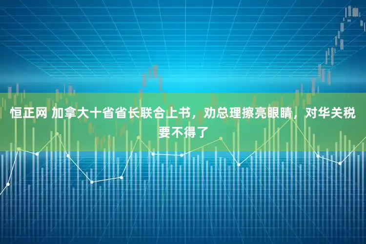 恒正网 加拿大十省省长联合上书，劝总理擦亮眼睛，对华关税要不得了
