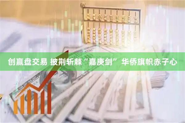 创赢盘交易 披荆斩棘“嘉庚剑” 华侨旗帜赤子心