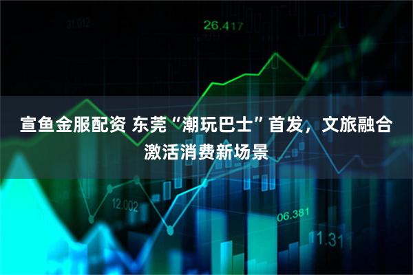 宣鱼金服配资 东莞“潮玩巴士”首发，文旅融合激活消费新场景
