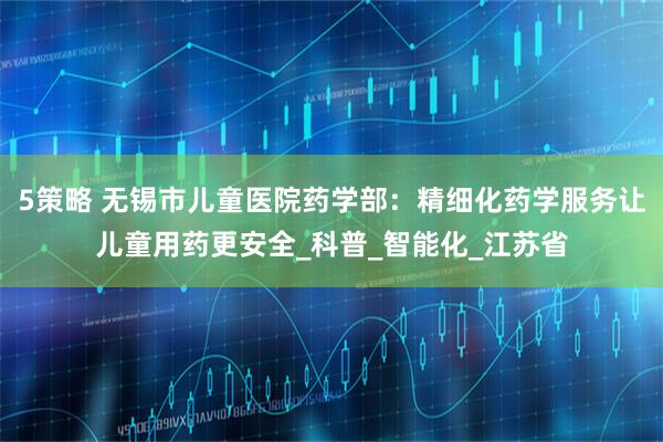 5策略 无锡市儿童医院药学部：精细化药学服务让儿童用药更安全_科普_智能化_江苏省