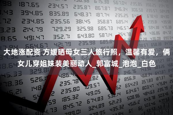 大地涨配资 方媛晒母女三人旅行照，温馨有爱，俩女儿穿姐妹装美丽动人_郭富城_泡泡_白色
