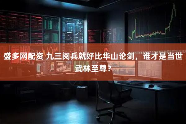 盛多网配资 九三阅兵就好比华山论剑，谁才是当世武林至尊？