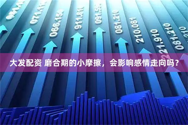 大发配资 磨合期的小摩擦，会影响感情走向吗？