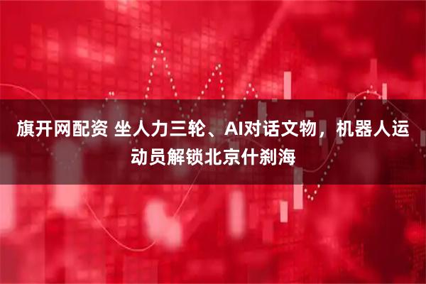 旗开网配资 坐人力三轮、AI对话文物，机器人运动员解锁北京什刹海