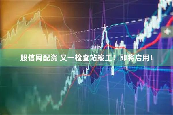 股信网配资 又一检查站竣工！即将启用！