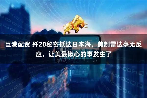 巨港配资 歼20秘密抵达日本海，美制雷达毫无反应，让美最揪心的事发生了