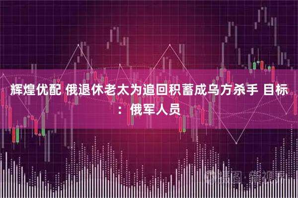 辉煌优配 俄退休老太为追回积蓄成乌方杀手 目标：俄军人员