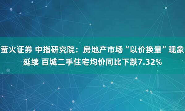 萤火证券 中指研究院：房地产市场“以价换量”现象延续 百城二手住宅均价同比下跌7.32%