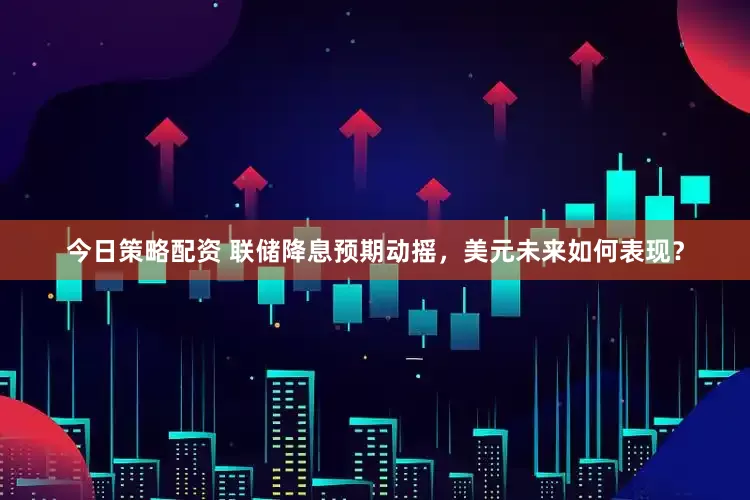 今日策略配资 联储降息预期动摇，美元未来如何表现？