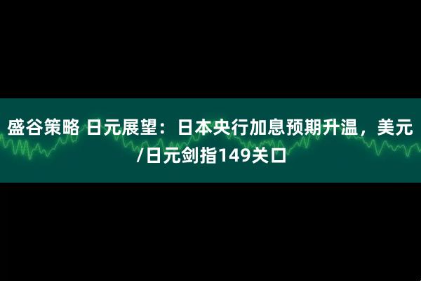 盛谷策略 日元展望：日本央行加息预期升温，美元/日元剑指149关口