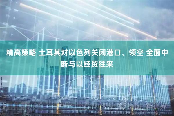 精高策略 土耳其对以色列关闭港口、领空 全面中断与以经贸往来