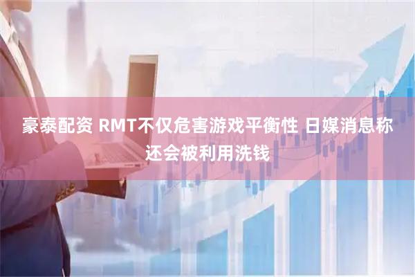 豪泰配资 RMT不仅危害游戏平衡性 日媒消息称还会被利用洗钱