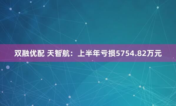 双融优配 天智航：上半年亏损5754.82万元