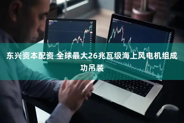 东兴资本配资 全球最大26兆瓦级海上风电机组成功吊装