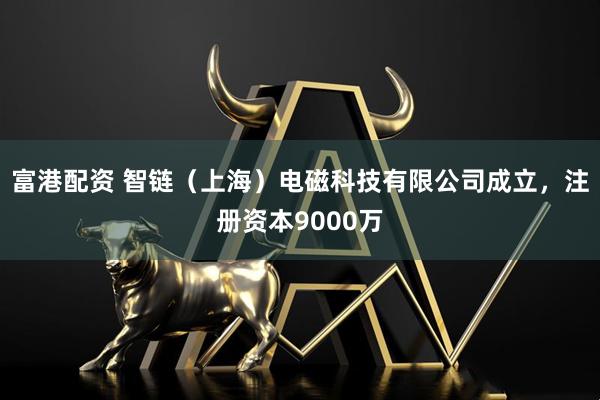 富港配资 智链（上海）电磁科技有限公司成立，注册资本9000万