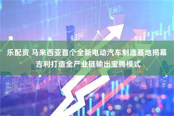 乐配资 马来西亚首个全新电动汽车制造基地揭幕 吉利打造全产业链输出宝腾模式