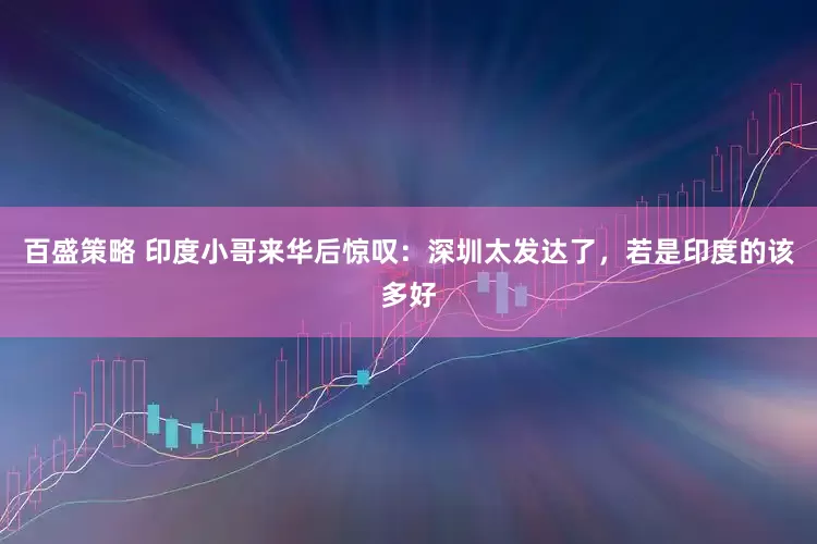 百盛策略 印度小哥来华后惊叹：深圳太发达了，若是印度的该多好
