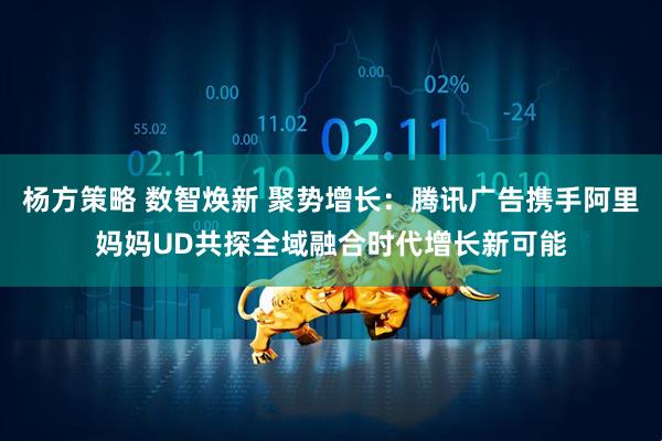 杨方策略 数智焕新 聚势增长：腾讯广告携手阿里妈妈UD共探全域融合时代增长新可能