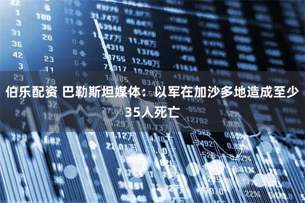 伯乐配资 巴勒斯坦媒体：以军在加沙多地造成至少35人死亡