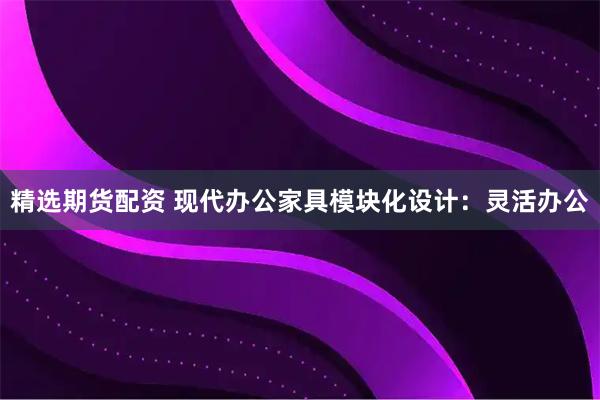 精选期货配资 现代办公家具模块化设计：灵活办公