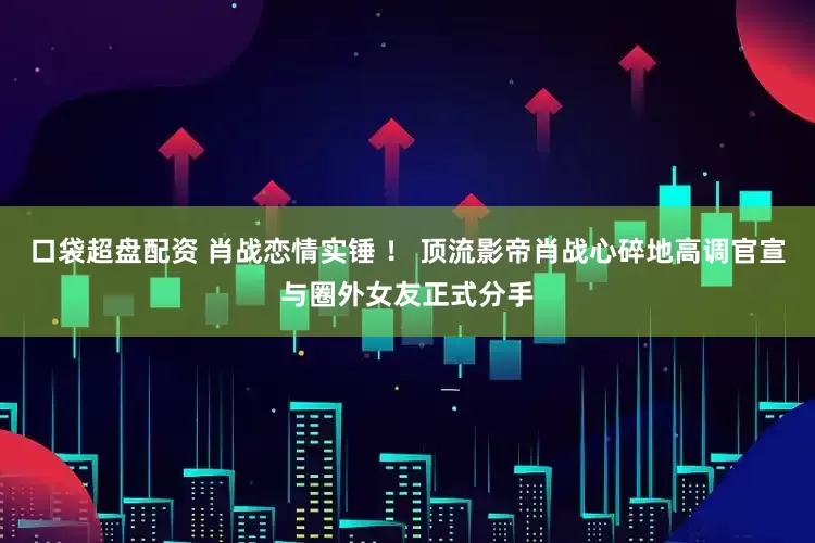 口袋超盘配资 肖战恋情实锤 ！ 顶流影帝肖战心碎地高调官宣与圈外女友正式分手
