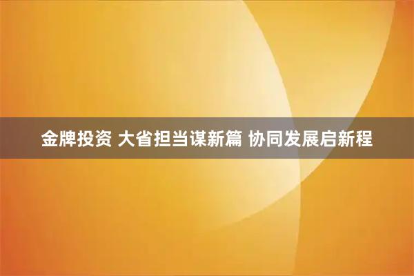 金牌投资 大省担当谋新篇 协同发展启新程