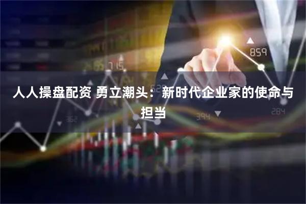 人人操盘配资 勇立潮头：新时代企业家的使命与担当