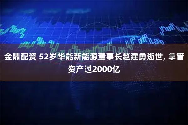 金鼎配资 52岁华能新能源董事长赵建勇逝世, 掌管资产过2000亿