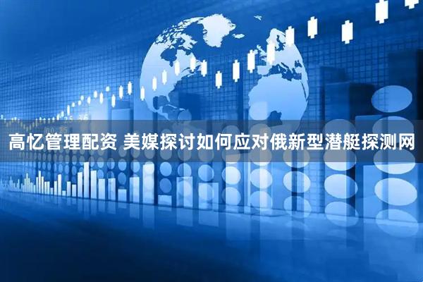 高忆管理配资 美媒探讨如何应对俄新型潜艇探测网