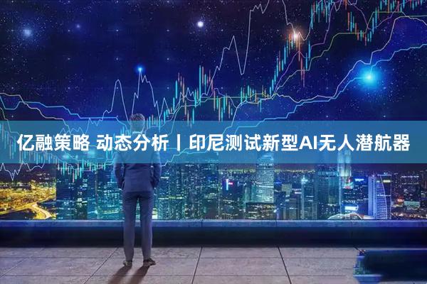 亿融策略 动态分析丨印尼测试新型AI无人潜航器