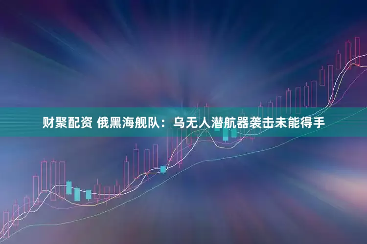 财聚配资 俄黑海舰队：乌无人潜航器袭击未能得手