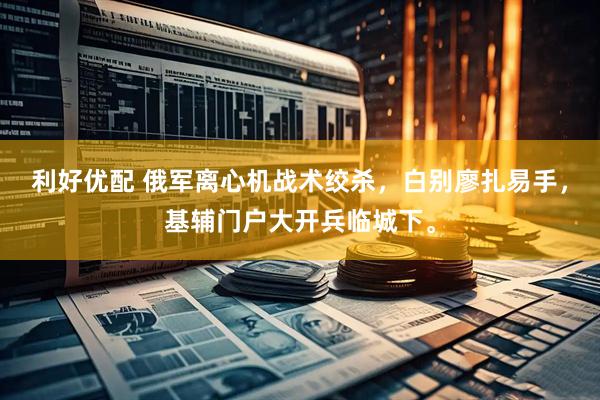 利好优配 俄军离心机战术绞杀，白别廖扎易手，基辅门户大开兵临城下。