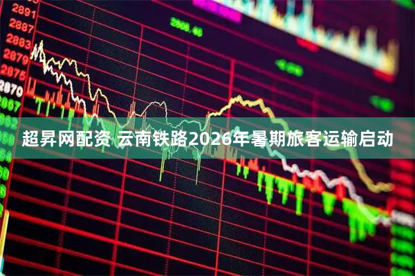 超昇网配资 云南铁路2026年暑期旅客运输启动