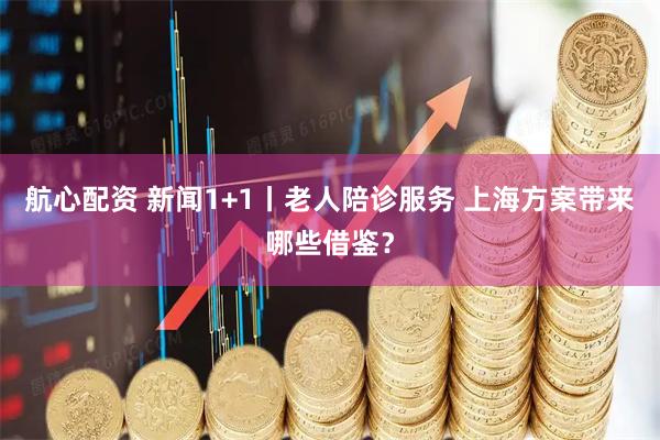 航心配资 新闻1+1丨老人陪诊服务 上海方案带来哪些借鉴？